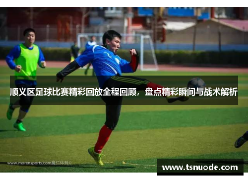 顺义区足球比赛精彩回放全程回顾，盘点精彩瞬间与战术解析