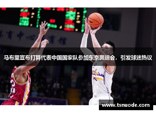马布里宣布打算代表中国国家队参加东京奥运会，引发球迷热议