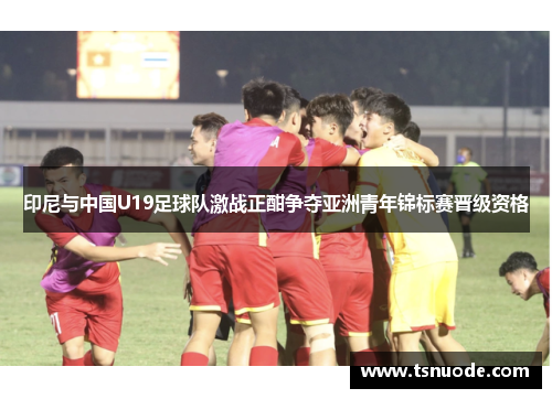 印尼与中国U19足球队激战正酣争夺亚洲青年锦标赛晋级资格