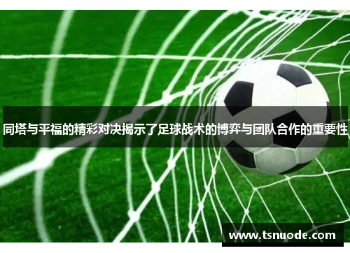 同塔与平福的精彩对决揭示了足球战术的博弈与团队合作的重要性
