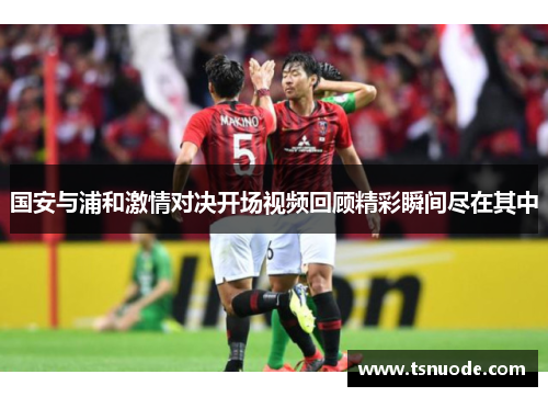 国安与浦和激情对决开场视频回顾精彩瞬间尽在其中