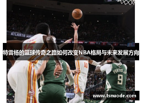 特雷杨的篮球传奇之路如何改变NBA格局与未来发展方向