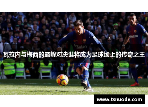瓦拉内与梅西的巅峰对决谁将成为足球场上的传奇之王