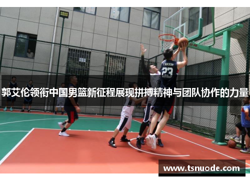 郭艾伦领衔中国男篮新征程展现拼搏精神与团队协作的力量